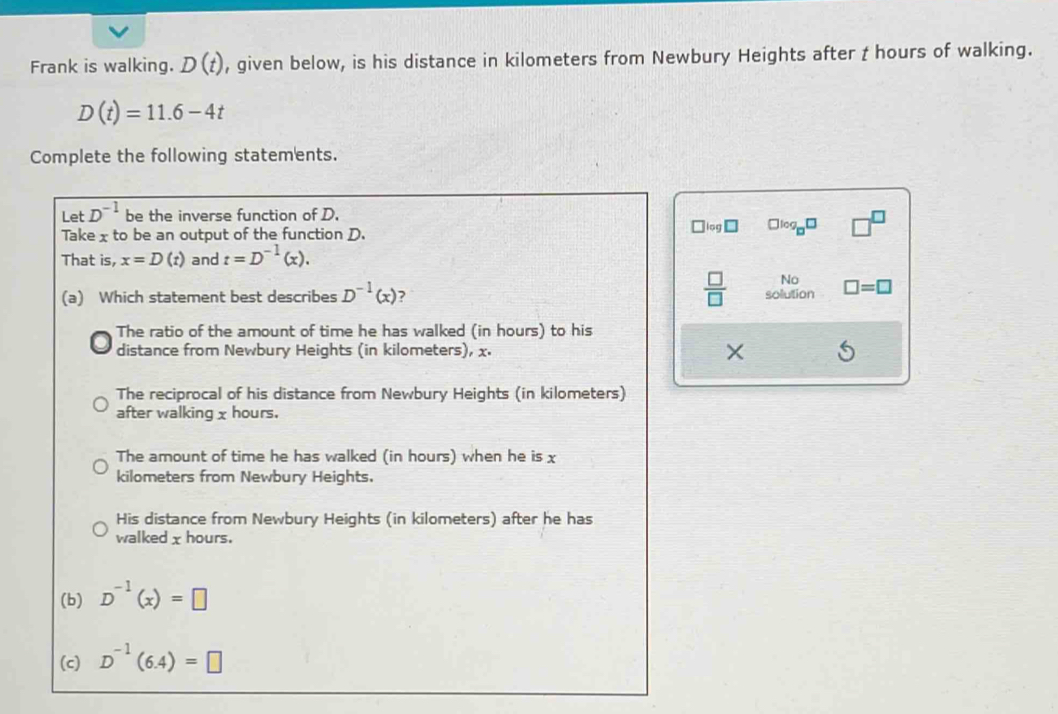 Frank is walking. D(t) , given below, is his distance in kilometers from Newbury Heights after t hours of walking.
D(t)=11.6-4t
Complete the following statements.
Let D^(-1) be the inverse function of D.
Take xto be an output of the function D.
□ log _□ □
That is, x=D(t) and t=D^(-1)(x).
 □ /□   No
(a) Which statement best describes D^(-1)(x) ? solution □ =□
The ratio of the amount of time he has walked (in hours) to his
distance from Newbury Heights (in kilometers), x. ×
The reciprocal of his distance from Newbury Heights (in kilometers)
after walking χ hours.
The amount of time he has walked (in hours) when he is x
kilometers from Newbury Heights.
His distance from Newbury Heights (in kilometers) after he has
walked χ hours.
(b) D^(-1)(x)=□
(c) D^(-1)(6.4)=□