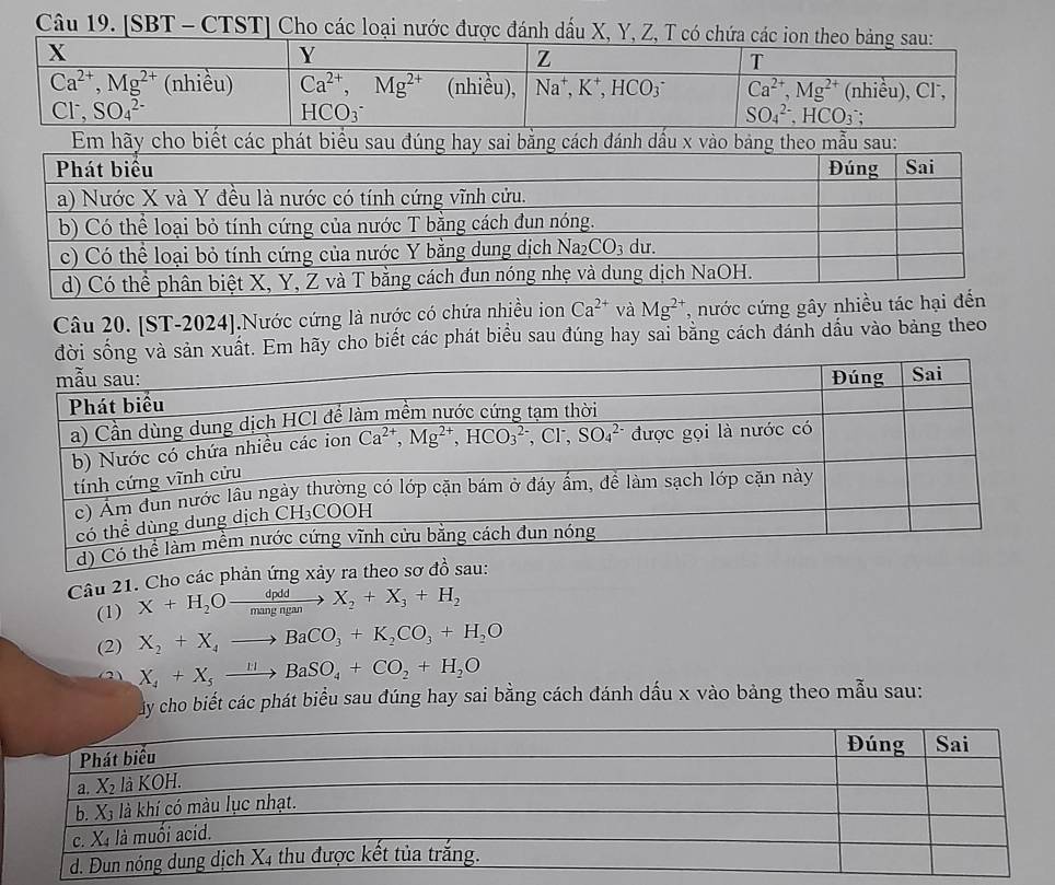 [SBT - CTST] Cho các loại nước được đánh dấu X, Y, Z,
Câu 20. [ST-2024].Nước cứng là nước có chứa nhiều ion Ca^(2+) và Mg^(2+) , nước cứng gây nhiều tác hại đến
n xuất. Em hãy cho biết các phát biểu sau đúng hay sai băng cách đánh dầu vào bảng theo
Câu 21. Cho các phản ứng xảy ra theo sơ đồ sau:
(1) X+H_2Oxrightarrow dpddX_2+X_3+H_2
(2) X_2+X_4to BaCO_3+K_2CO_3+H_2O
X_4+X_5xrightarrow mBaSO_4+CO_2+H_2O
áy cho biết các phát biểu sau đúng hay sai bằng cách đánh dấu x vào bảng theo mẫu sau: