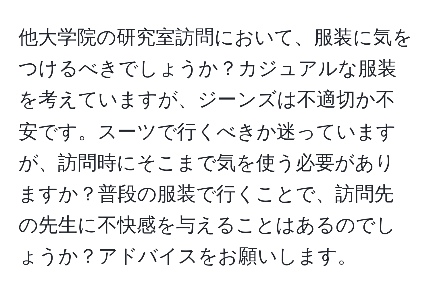 他大学院の研究室訪問において、服装に気をつけるべきでしょうか？カジュアルな服装を考えていますが、ジーンズは不適切か不安です。スーツで行くべきか迷っていますが、訪問時にそこまで気を使う必要がありますか？普段の服装で行くことで、訪問先の先生に不快感を与えることはあるのでしょうか？アドバイスをお願いします。