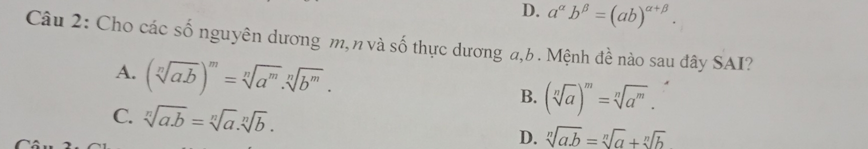 D. a^(alpha)b^(beta)=(ab)^alpha +beta . 
Câu 2: Cho các số nguyên dương m,n và số thực dương a, b. Mệnh đề nào sau đây SAI?
A. (sqrt[n](ab))^m=sqrt[n](a^m)· sqrt[n](b^m). B. (sqrt[n](a))^m=sqrt[n](a^m).
C. sqrt[n](a· b)=sqrt[n](a).sqrt[n](b). sqrt[n](a.b)=sqrt[n](a)+sqrt[n](b)
D.