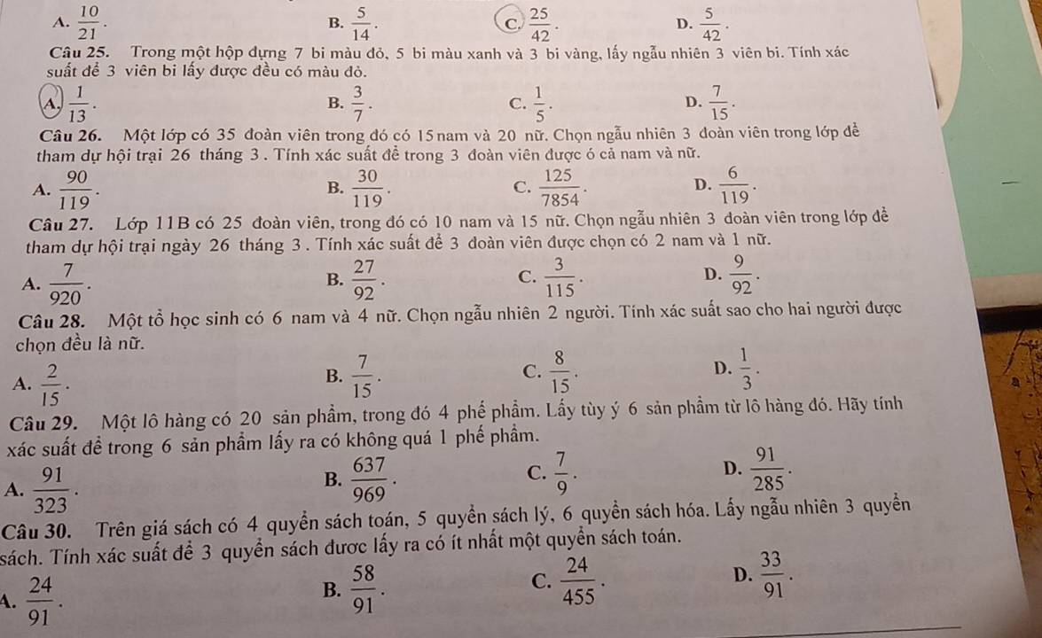 A.  10/21 . B.  5/14 . C.  25/42 . D.  5/42 .
Câu 25. Trong một hộp dựng 7 bi màu đỏ, 5 bi màu xanh và 3 bi vàng, lấy ngẫu nhiên 3 viên bi. Tính xác
suất để 3 viên bi lấy được đều có màu đỏ.
A.  1/13 . B.  3/7 . C.  1/5 . D.  7/15 .
Câu 26. Một lớp có 35 đoàn viên trong đó có 15 nam và 20 nữ. Chọn ngẫu nhiên 3 đoàn viên trong lớp để
tham dự hội trại 26 tháng 3 . Tính xác suất đề trong 3 đoàn viên được ó cả nam và nữ.
A.  90/119 .  30/119 .  125/7854 .  6/119 .
B.
C.
D.
Câu 27. Lớp 11B có 25 đoàn viên, trong đó có 10 nam và 15 nữ. Chọn ngẫu nhiên 3 đoàn viên trong lớp đề
tham dự hội trại ngày 26 tháng 3 . Tính xác suất để 3 đoàn viên được chọn có 2 nam và 1 nữ.
A.  7/920 .  27/92 .  3/115 .  9/92 .
B.
C.
D.
Câu 28. Một tổ học sinh có 6 nam và 4 nữ. Chọn ngẫu nhiên 2 người. Tính xác suất sao cho hai người được
chọn đều là nữ.
A.  2/15 .  7/15 . C.  8/15 . D.  1/3 .
B.
Câu 29. Một lô hàng có 20 sản phầm, trong đó 4 phế phẩm. Lấy tùy ý 6 sản phầm từ lô hàng đó. Hãy tính
xác suất đề trong 6 sản phẩm lấy ra có không quá 1 phế phẩm.
A.  91/323 .
B.  637/969 .  7/9 . D.  91/285 .
C.
Câu 30. Trên giá sách có 4 quyền sách toán, 5 quyền sách lý, 6 quyền sách hóa. Lấy ngẫu nhiên 3 quyền
sách. Tính xác suất để 3 quyển sách được lấy ra có ít nhất một quyền sách toán.
A.  24/91 .
B.  58/91 .  24/455 . D.  33/91 .
C.