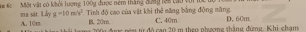 iu 6: Một vật có khôi lượng 100g được ném thăng dựng lên cao với tốc tự
ma sát. Lấy g=10m/s^2 *. Tính độ cao của vật khi thế năng bằng động năng.
A. 10m. B. 20m. C. 40m. D. 60m.
cơng 200g được ném từ đô cao 20 m theo phương thăng đứng. Khi cham