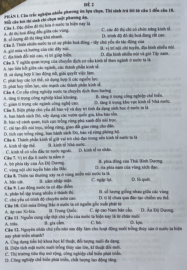 đè 2
PHÀN I. Câu trắc nghiệm nhiều phương án lựa chọn. Thí sinh trả lời từ câu 1 đến câu 18.
Mỗi câu hỏi thí sinh chỉ chọn một phương án.
Câu 1. Đặc điểm đô thị hóa ở nước ta hiện nay là
A. đô thị hoá đồng đều giữa các vùng. C. các đô thị chỉ có chức năng kinh tế.
B. số lượng đô thị tăng khá nhanh. D. trình độ đô thị hoá đang rất cao.
Câu 2. Thiên nhiên nước ta có sự phân hoá đông - tây chủ yếu do tác động của
A. gió mùa và hướng của các dãy núi. B. vị trí nội chí tuyến, địa hình nhiều núi.
C. địa hình đồi núi cao, vị trí giáp biển. D. địa hình nhiều núi và gió Tây nam.
Câu 3. Ý nghĩa quan trọng của chuyển dịch cơ cấu kinh tế theo ngành ở nước ta là
A. tạo liên kết giữa các ngành, các thành phần kinh tế.
B. sử dụng hợp lí lao động nữ, giải quyết việc làm.
C. phát huy các lợi thế, sử dụng hợp lí các nguồn lực.
D. phát huy tiềm lực, sức mạnh các thành phần kinh tế.
Câu 4. Cơ cấu công nghiệp nước ta chuyển dịch theo hướng
A. tăng tỉ trọng công nghiệp khai khoáng. B. tăng tỉ trọng công nghiệp chế biến.
C. giảm tỉ trọng các ngành công nghệ cao. D. tăng tỉ trọng khu vực kinh tế Nhà nước.
Câu 5. Biện pháp chủ yếu đề bảo vệ và duy trì tính đa dạng sinh học ở nước ta là
A. ban hành sách Đỏ, xây dựng các vườn quốc gia, khu bảo tồn.
B. bảo vệ cảnh quan, tích cực trồng rừng phủ xanh đồi núi trọc.
C. cải tạo đồi núi trọc, trồng rừng, giao đất giao rừng cho dân.
D. tích cực trồng rừng, ban hành sách Đỏ, bảo vệ rừng phòng hộ.
Câu 6. Thành phần kinh tế giữ vai trò chủ đạo trong nền kinh tế nước ta là
A. kinh tế tập thể. B. kinh tế Nhà nước.
C. kinh tế có vốn đầu tư nước ngoài. D. kinh tế tư nhân.
Câu 7. Vị trí địa lí nước ta nằm ở
A. bờ phía tây của Ấn Độ Dương. B. phía đông của Thái Bình Dương.
C. vùng nội chí tuyển bán cầu Bắc. D. rìa phía nam của vùng xích đạo.
Câu 8. Thiên tai thường xảy ra ở vùng miền núi nước ta là
A. bão cát.  B. xâm nhập mặn. C. ngập lụt. D. lũ quét.
Câu 9. Lao động nước ta có đặc điểm
A. phân bố tập trung nhiều ở thành thị. B. số lượng giống nhau giữa các vùng
C. chủ yếu có trình độ chuyên môn cao. D. ti lệ chưa qua đào tạo chiếm ưu thế.
Câu 10. Gió mùa Đông Bắc ở nước ta có nguồn gốc xuất phát từ
A. áp cao Xi-bia. B. Trung Quốc. C. áp cao Nam bán cầu.  D. Ấn Độ Dương.
Câu 11. Nguồn cung cấp thịt chủ yếu của nước ta hiện nay là từ chăn nuôi
A. trâu. B. gia cầm. C. bò. D. lợn.
Câu 12. Nguyên nhân chủ yếu nào sau đây làm cho hoạt động nuôi trồng thủy sản ở nước ta hiện
nay phát triền nhanh?
A. Ứng dụng tiến bộ khoa học kĩ thuật, đối tượng nuôi đa dạng.
B. Diện tích mặt nước nuôi trồng thủy sản lớn, kĩ thuật đổi mới.
C. Thị trường tiêu thụ mở rộng, công nghiệp chế biến phát triển.
D. Công nghiệp chế biển phát triển, chất lượng lao động tăng.