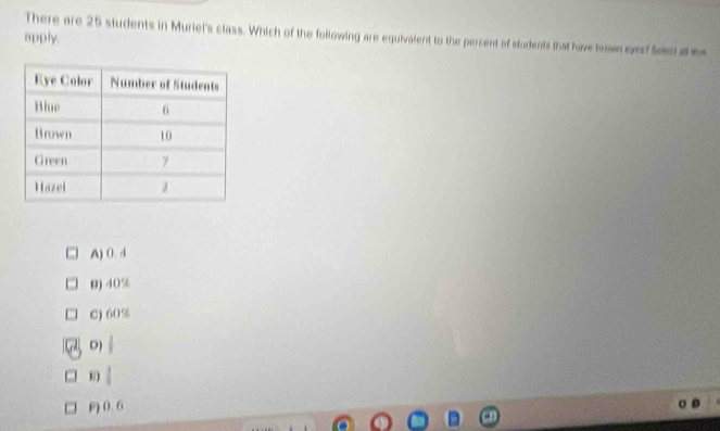 There are 25 students in Muriel's class. Which of the following are equivalent to the percent of students that have brown ever? Seed al be
apply.
A) 0. 4
9) 40%
C) 60%
D)
E) |
0. 6