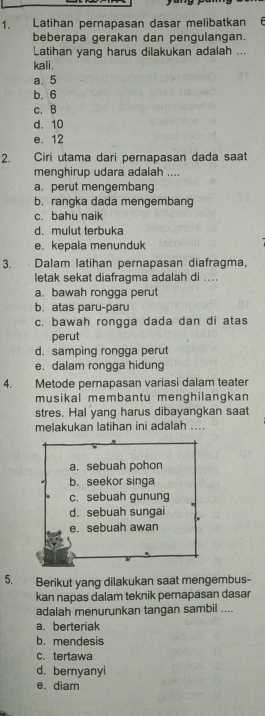 Latihan pernapasan dasar melibatkan
beberapa gerakan dan pengulangan.
Latihan yang harus dilakukan adalah ...
kali.
a. 5
b. 6
c. B
d. 10
e. 12
2. Ciri utama dari pernapasan dada saat
menghirup udara adalah ....
a. perut mengembang
b. rangka dada mengembang
c. bahu naik
d. mulut terbuka
e. kepala menunduk
3. . Dalam latihan pernapasan diafragma,
letak sekat diafragma adalah di ....
a. bawah rongga perut
b. atas paru-paru
c. bawah rongga dada dan di atas
perut
d. samping rongga perut
e. dalam rongga hidung
4. Metode pernapasan variasi dalam teater
musikal membantu menghilangkan
stres. Hal yang harus dibayangkan saat
melakukan latihan ini adalah ....
a. sebuah pohon
b. seekor singa
c. sebuah gunung
d. sebuah sungai
e. sebuah awan
5. Berikut yang dilakukan saat mengembus-
kan napas dalam teknik perapasan dasar
adalah menurunkan tangan sambil ....
a. berteriak
b. mendesis
c. tertawa
d. bernyanyi
e. diam