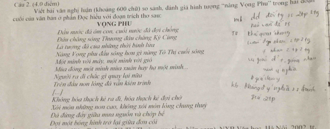 Viết bài văn nghị luận (khoảng 600 chữ) so sánh, đánh giá hình tượng “nàng Vọng Phu” trong hai độạh 
cuối của văn bản ở phần Đọc hiểu với đoạn trích thơ sau: 
vọng phu 
Đầu nước đá ôm con, cuổi nước đá đợi chồng 
Đâu chắng sông Thương đầu chăng Kỳ Cùng 
Là tượng đá của những thời binh lửa 
Nàng Vọng phụ đầu sông hơn gì nàng Tô Thị cuối sông 
Một mình với máy, một mình với gió 
Mùa đông một mình mùa xuân hay hạ một mình... 
Người ra đi chác gì quay lại nữa 
Trên đầu non lòng đá vẫn kiên trình 
[..] 
Không hóa thạch kê ra đi, hóa thạch kẻ đợi chờ 
Xôi mòn những non cao, không xói môn lông chung thuy 
Đá đứng đẩy giữa mưa nguồn và chớp bề 
Đợi một bóng hình trở lại giữa đơn côi 
Văn Hà Nội 2002 1