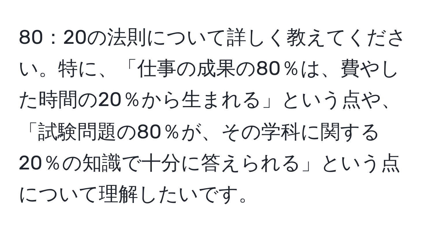 80：20の法則について詳しく教えてください。特に、「仕事の成果の80％は、費やした時間の20％から生まれる」という点や、「試験問題の80％が、その学科に関する20％の知識で十分に答えられる」という点について理解したいです。