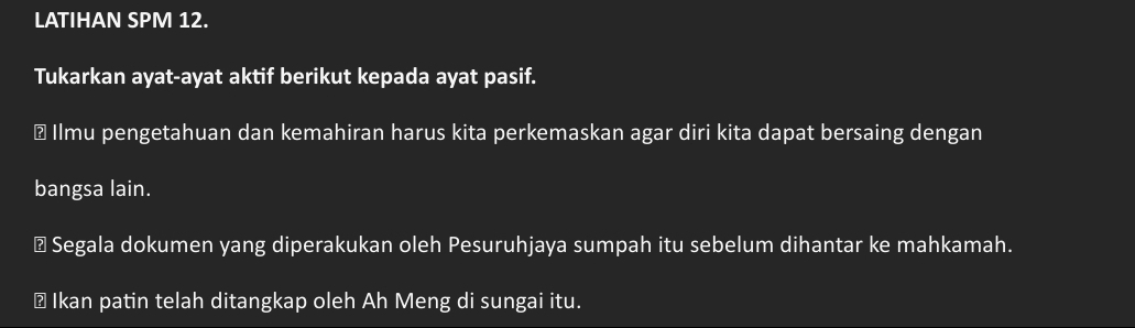 LATIHAN SPM 12. 
Tukarkan ayat-ayat aktif berikut kepada ayat pasif. 
￥ Ilmu pengetahuan dan kemahiran harus kita perkemaskan agar diri kita dapat bersaing dengan 
bangsa lain. 
≌ Segala dokumen yang diperakukan oleh Pesuruhjaya sumpah itu sebelum dihantar ke mahkamah. 
⊥ Ikan patin telah ditangkap oleh Ah Meng di sungai itu.