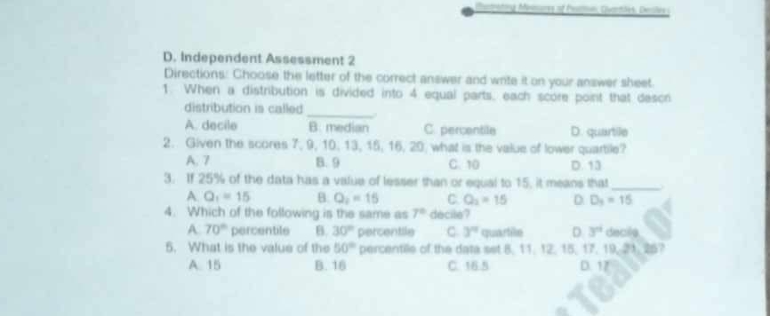 Maratig Meinures of Peatmin, Quantões, Dsles 
D. Independent Assessment 2
Directions: Choose the letter of the correct answer and write it on your answer sheet.
1. When a distribution is divided into 4 equal parts, each score point that descr
distribution is called _.
A. decile B. median C. percentile D. quartile
2. Given the scores 7, 9, 10, 13, 15, 16, 20. what is the value of lower quartile?
A. 7 B. 9 C. 10 D. 13
3. If 25% of the data has a value of lesser than or equal to 15, it means that_
A Q_1=15 B. Q_2=15 C. Q_2=15 D. D_3=15
4. Which of the following is the same as 7° decile ?
A 70° percentile B. 30° percentile C 3^n quartile D 3^n decile
5. What is the value of the 50° percentile of the data set 8, 11, 12. 15, 17, 19, 21. 25?
A. 15 B. 16 C. 16.5 D. 17