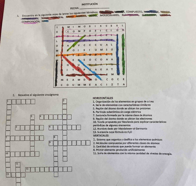 institución
FECHA:_
1. Encuentra en la siguiente sopa de letras los siguientes términos; DO, MERSA, COMPUESTO, METAOIDE, TRIAdA,
mendeletev, masa atomica, gases nobles, Yodo, moleculares, elegtrousis, sustancia, D 
composición, nive
ZONTALES
anización de los elementos en grupos de a tres
e de elementos con características similares
ión del átomo donde se ubican los protones
tícula subatómica sin carga eléctrica
tancia formada por la misma clase de átomos
ión del átomo donde se ubican los electrones
oría propuesta por Newlands para explicar características
icas de algunos elementos
mbre dado por Mendeleyev al Germanio
stancia cuya fórmula es°
ICALES
tema que organiza y clasifica a los elementos químicos
léculas compuestas por diferentes clases de átomos
tidad de eniaces que puede formar un elemento
mer elemento producido artificialmente
rie de elementos con la misma cantidad de niveles de energía.