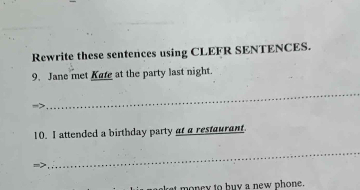 Rewrite these sentences using CLEFR SENTENCES. 
9. Jane met Kafe at the party last night. 
_ 
10. I attended a birthday party at a restaurant. 
_ 
aket money to buy a new phone.