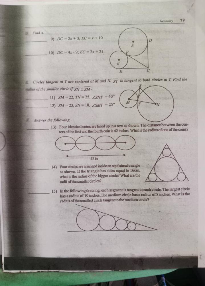 Geometry 79 
Find x. 
_9) DC=2x+3; EC=x+10
_10) DC=4x-9; EC=2x+21
Circles tangent at T are centered at M and N. overline ST is tangent to both circles at T. Find the 
mlus of the smaller circle ifoverline SN⊥ overline SM·
_11) SM=22, TN=25, ∠ SNT=40°
_12) SM=23, SN=18, ∠ SMT=25°
Answer the following. 
_13) Four identical coins are lined up in a row as shown. The distance between the cen- 
ters of the first and the fourth coin is 42 inches. What is the radius of one of the coins? 
_ 
14) Four circles are arranged inside an equilateral triangle 
as shown. If the triangle has sides equal to 16cm, 
what is the radius of the bigger circle? What are the 
radii of the smaller circles? 
_15) In the following drawing, each segment is tangent to each circle. The largest circle 
has a radius of 10 inches.The medium circle has a radius of 8 inches. What is the 
radius of the smallest circle tangent to the medium circle?