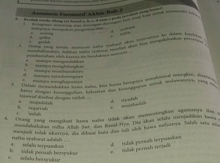 Asesmen Formatif Akhir Bab 2
A. Berilah tanda silanu (x) huenf a. b. c. d atau e pada jawaban yang benari
z. Keioginan sescorand areu dorangan-dorohgan han yang kuat untuk memenuls kebau
a. izsting hidupnya, merupakan pengertian dari
e natu d. syahwat
c. gadab b. golbu
2. Drang yang terialu menuruti nafsu syahwat akan terjerumus ke dalan kejslekan 
membahayakan, bahkan nafsu syahwat tertebut akan bisa mengakibarkan perceraise 
pembunuhan, oleh karena itu hendaknya manusia .--
b. mampu menghilangkan mampu mengendalikan
c. mampu membunuhnya
d. mampu mendorongnya
e. mampu menghapusnya
3. Dalam menundukkan hawa nafsu, kita harus berupaya semaksimal mungkin, diamara
harus dengan kesungguhan, kekuatan dan kesanggupan untuk melawannya, yang d 
tasawuf disebut dengan istilah ....
a. mujadalah
d. riyadah
b. taqarruh
e. mujahadah
c. 'uzlah
4. Orang yang mengikuti hawa nafsu tidak akan mementingkan agamanya dan t
mendahulukan ridha Allah Swt. dan Rasul-Nya. Dia akan selalu menjadikan hawa 
menjadi tolak ukurnya, dia dibuat buta dan tuli olch hawa nafsunya. Salah satu sifa
nafsu syahwat adalah ....
a. selalu terpuaskan d. tidak pernah terpuaskan
b. tidak pernah bersyukur e. tidak pernah terjadi
c. selalu bersyukur