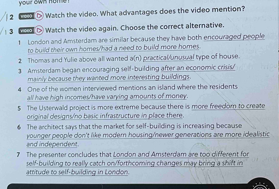 your own home ! 
2 VIDEO > Watch the video. What advantages does the video mention? 
3 VIDEO ▷> Watch the video again. Choose the correct alternative. 
1 London and Amsterdam are similar because they have both encouraged people 
to build their own homes/had a need to build more homes. 
2 Thomas and Yulie above all wanted a(n) practical/unusual type of house. 
3 Amsterdam began encouraging self-building after an economic crisis/ 
mainly because they wanted more interesting buildings. 
4 One of the women interviewed mentions an island where the residents 
all have high incomes/have varying amounts of money. 
5 The Usterwald project is more extreme because there is more freedom to create 
original designs/no basic infrastructure in place there. 
6 The architect says that the market for self-building is increasing because 
younger people don’t like modern housing/newer generations are more idealistic 
and independent. 
7 The presenter concludes that London and Amsterdam are too different for 
self-building to really catch on/forthcoming changes may bring a shift in 
attitude to self-building in London.