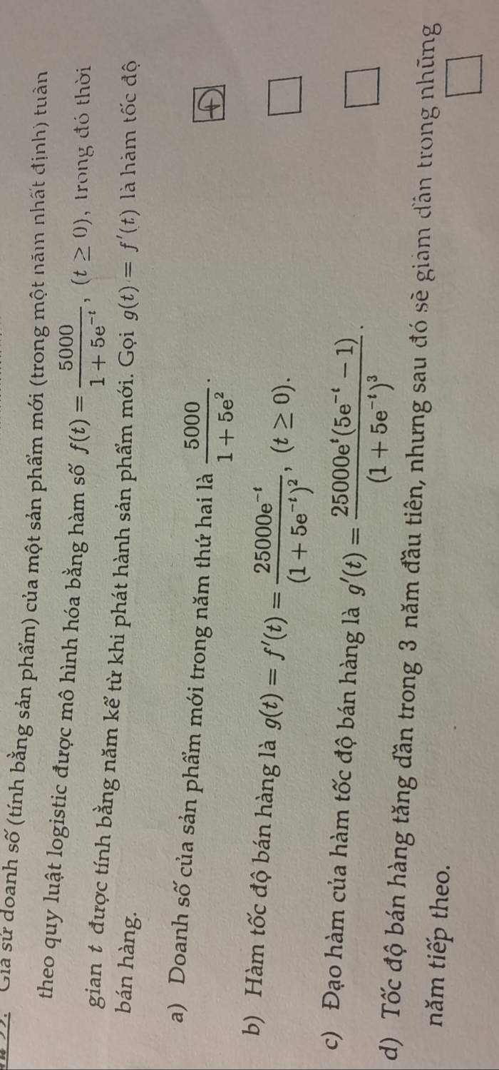 a Gia sử doanh số (tính bằng sản phẩm) của một sản phẩm mới (trong một năm nhất định) tuần
theo quy luật logistic được mô hình hóa bằng hàm số f(t)= 5000/1+5e^(-t) , (t≥ 0) , trong đó thời
gian t được tính bằng năm kể từ khi phát hành sản phẩm mới. Gọi
bán hàng. g(t)=f'(t) là hàm tốc độ
a) Doanh số của sản phẩm mới trong năm thứ hai là  5000/1+5e^2  · 
b) Hàm tốc độ bán hàng là g(t)=f'(t)=frac 25000e^(-t)(1+5e^(-t))^2, (t≥ 0).
□ 
c) Đạo hàm của hàm tốc độ bán hàng là g'(t)=frac 25000e^t(5e^(-t)-1)(1+5e^(-t))^3·
□ 
d) Tốc độ bán hàng tăng đần trong 3 năm đầu tiên, nhưng sau đó sẽ giảm đần trong nhũng
năm tiếp theo.