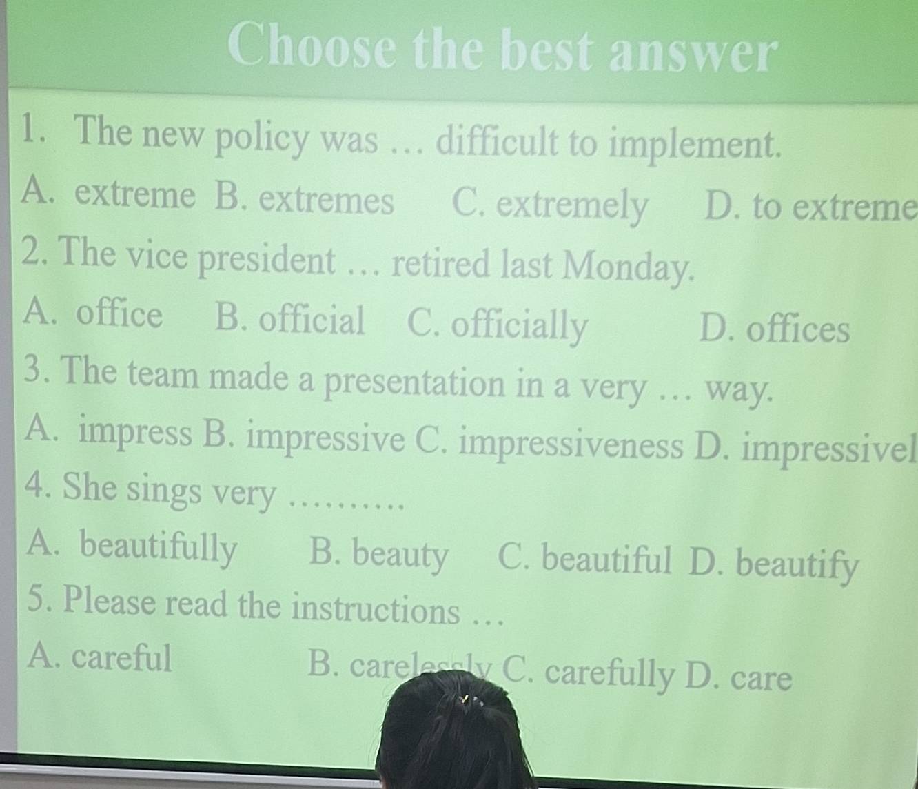 Choose the best answer
1. The new policy was … difficult to implement.
A. extreme B. extremes C. extremely D. to extreme
2. The vice president … retired last Monday.
A. office B. official C. officially D. offices
3. The team made a presentation in a very … way.
A. impress B. impressive C. impressiveness D. impressivel
4. She sings very ………
A. beautifully B. beauty C. beautiful D. beautify
5. Please read the instructions …
A. careful B. carelessly C. carefully D. care