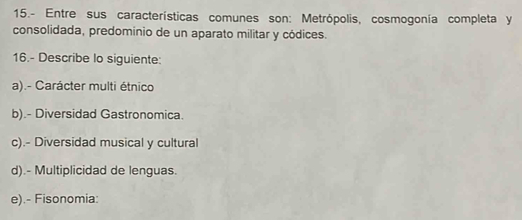 15.- Entre sus características comunes son: Metrópolis, cosmogonía completa y 
consolidada, predominio de un aparato militar y códices. 
16.- Describe lo siguiente: 
a).- Carácter multi étnico 
b).- Diversidad Gastronomica. 
c).- Diversidad musical y cultural 
d).- Multiplicidad de lenguas. 
e).- Fisonomia: