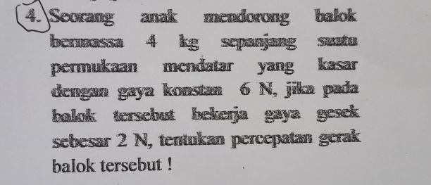 Seorang anak mendorong balok 
bermassa 4 kg sepanjang suatu 
permukaan mendatar yang kasar 
dengan gaya konstan 6 N, jika pada 
balok tersebut bekerja gaya gesek 
sebesar 2 N, tentukan percepatan gerak 
balok tersebut !