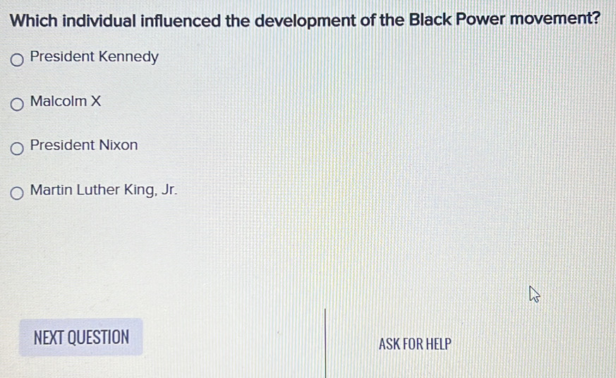 Which individual influenced the development of the Black Power movement?
President Kennedy
Malcolm X
President Nixon
Martin Luther King, Jr.
NEXT QUESTION
ASK FOR HELP