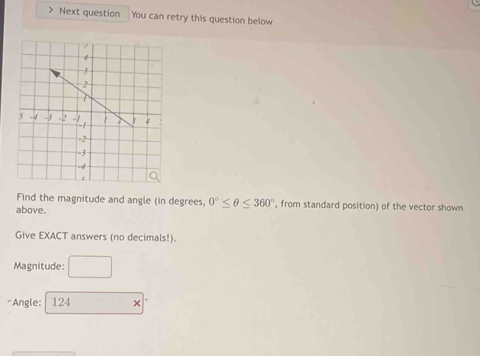 Next question You can retry this question below 
Find the magnitude and angle (in degrees, 0°≤ θ ≤ 360° , from standard position) of the vector shown 
above. 
Give EXACT answers (no decimals!). 
Magnitude: 
*Angle: 124 ×