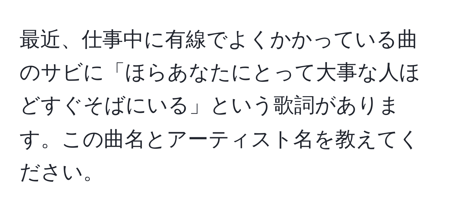 最近、仕事中に有線でよくかかっている曲のサビに「ほらあなたにとって大事な人ほどすぐそばにいる」という歌詞があります。この曲名とアーティスト名を教えてください。