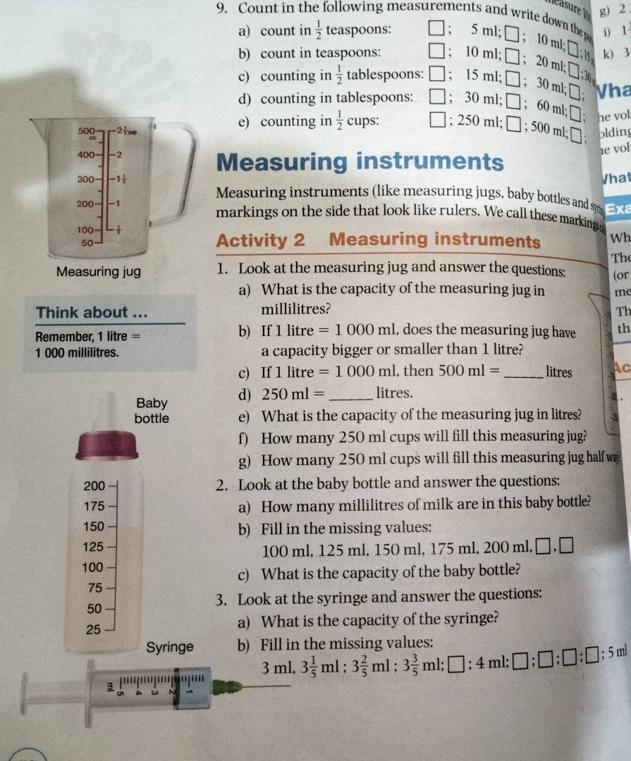 2 .
9. Count in the following measurements and write down the p i) 1
a) count in  1/2  teaspoons: ; 5 ml; □ ； 10 ml; □ 1· 1 k) 3
b) count in teaspoons: ; 10 ml; □ ; 20 ml;
3
c) counting in  1/2  tablespoons: ; 15 ml; □ ; 30 ml
11;□
d) counting in tablespoons: ; 30 ml; □. 6 ( Vha
50% 2tap 1 e) counting in  1/2  cups: ; 250 ml □ ;500ml;□ : m1;□ he vol
olding
400 -2
1e vol
Measuring instruments
300 -1
Vhat
Measuring instruments (like measuring jugs, baby bottles and s 
200 -1 markings on the side that look like rulers. We call these markingo
100 Measuring instruments Wh
50
Activity 2
The
Measuring jug 1. Look at the measuring jug and answer the questions: (or
a) What is the capacity of the measuring jug in me
Think about ... millilitres? Th
Rmember, 1 litre = b) If 1 litre =1000ml , does the measuring jug have th
1 000 millilitres. a capacity bigger or smaller than 1 litre?
c) If 1lit re =1000ml , then 500ml= _ litres Ac
Baby d) 250ml= _ litres.
3.
bottle e) What is the capacity of the measuring jug in litres?
f) How many 250 ml cups will fill this measuring jug?
g) How many 250 ml cups will fill this measuring jug half wa
200 2. Look at the baby bottle and answer the questions:
175 a) How many millilitres of milk are in this baby bottle?
150 b) Fill in the missing values:
125
100 ml, 125 ml, 150 ml, 175 ml, 200 ml,□,□
100
c) What is the capacity of the baby bottle?
75
50
3. Look at the syringe and answer the questions:
25
a) What is the capacity of the syringe?
Syringe b) Fill in the missing values: 3ml,3 1/5 ml;3 2/5 ml;3 3/5 ml;□ ;4ml;□ ;□ ;□ ;□ ;5ml
