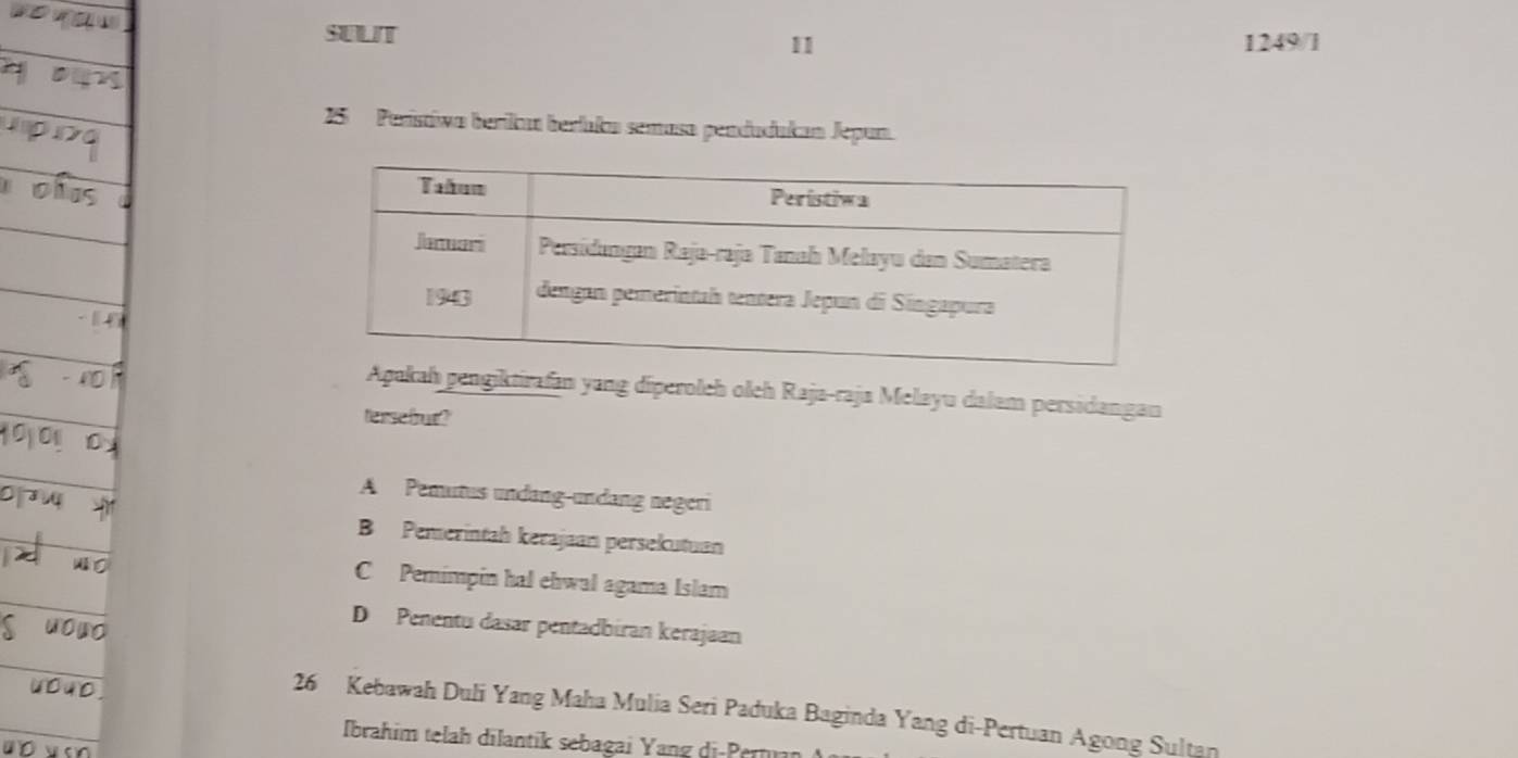 SULIT
11 1249/1
25 Parístiwa berika berluka semasa pendudukan Jepun.
ah pengiktirafan yang díperolch olch Raja-raja Melayu dalam persidangan
tersefrut?
A Pemutus undang-undang negeri
B Pemerintah kerajaanı persekutuan
C Pemimpin hal ehwal agama Islam
D Penentu dasar pentadbiran kerajaan
26 Kebawah Duli Yang Maha Mulia Seri Paduka Baginda Yang di-Pertuan Agong Sultan
Ibrahim telah dilantik sebagai Yang di-Pern