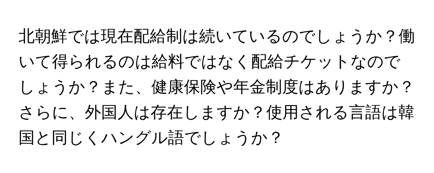 北朝鮮では現在配給制は続いているのでしょうか？働いて得られるのは給料ではなく配給チケットなのでしょうか？また、健康保険や年金制度はありますか？さらに、外国人は存在しますか？使用される言語は韓国と同じくハングル語でしょうか？