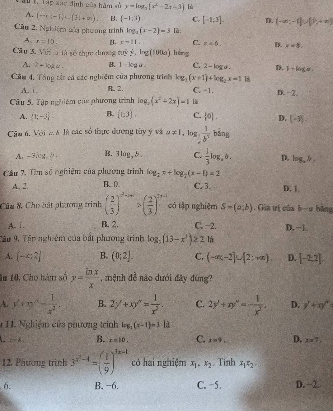 Cau p* ac định của hàm số y=log _2(x^2-2x-3) là
A. (-∈fty ;-1)∪ (3;+∈fty ). B. (-1;3).
C. [-1;3], D. (-∈fty ;-1]∪ [3;+∈fty )
Câu 2. Nghiệm của phương trình log _2(x-2)=3 là:
A. x=10. B. x=11. C. x=6. D. x=8,
Câu 3. Với a|a số thực dương tuỷ dot y,log (100a) bằng
A. 2+log a. B. 1-log a. C. 2-log a.
D. 1+k
Câu 4. Tổng tắt cả các nghiệm của phương trình log _2(x+1)+log _2x=1 là
A. 1. B. 2. C. -1. D. −2.
Câu 5. Tập nghiệm của phương trình log _3(x^2+2x)=1 là
B.
A.  1;-3 .  1;3 . C.  0 . D.  -3 ,
Câu 6. Với đ,b là các số thực dương tùy ý và a!= 1,log _ 1/a  1/b^3  bǎng
B. 3log _ab. C.  1/3 log _ab. D.
A. -3log b log _ab.
Câu 7. Tìm số nghiệm của phương trình log _2x+log _2(x-1)=2
A. 2. B. 0. C. 3. D. 1.
Câu 8. Cho bất phương trình ( 2/3 )^x^2-x+1>( 2/3 )^2x-1 có tập nghiệm S=(a;b). Giá trị của b-a bǎng
A. 1. B. 2. C. −2. D. −1.
Câu 9. Tập nghiệm của bất phương trình log _3(13-x^2)≥ 2 là
A. (-∈fty ;2]. B. (0;2]. C. (-∈fty ;-2]∪ [2:+∈fty ). D. [-2,2].
âu 10. Cho hàm số y= ln x/x  , mệnh đề nào dưới đây đúng?
B.
A. y'+xy''= 1/x^2 . 2y'+xy''= 1/x^2 . C. 2y'+xy''=- 1/x^2 . D. y'+xy''=
1  11. Nghiệm của phương trình log _2(x-1)=3 là
r=8.
C.
D.
B. x=10. x=9. x=7.
12. Phương trình 3^(x^2)-4=( 1/9 )^3x-1 có hai nghiệm x_1,x_2. Tính x_1x_2.
6. B. −6. C. −5. D. ~2.