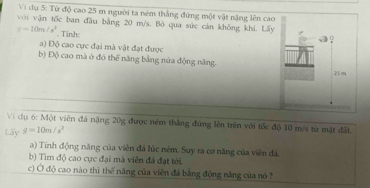 Vi dụ 5: Từ độ cao 25 m người ta ném thẳng đứng một vật nặng lên cao 
với vận tốc ban đầu bằng 20 m/s. Bỏ qua sức cản không khí. Lấy
g=10m/s^2. Tính: 
a) Độ cao cực đại mà vật đạt được 
b) Độ cao mà ở đó thế năng bằng nửa động năng. 
Vi dụ 6: Một viên đá nặng 20g được ném thắng đứng lên trên với tốc độ 10 m/s từ mặt đất. 
Lấy g=10m/s^2
a) Tính động năng của viên đá lúc ném. Suy ra cơ năng của viên đá. 
b) Tìm độ cao cực đại mà viên đá đạt tới. 
c) Ở độ cao nào thì thế năng của viên đá bằng động năng của nó ?