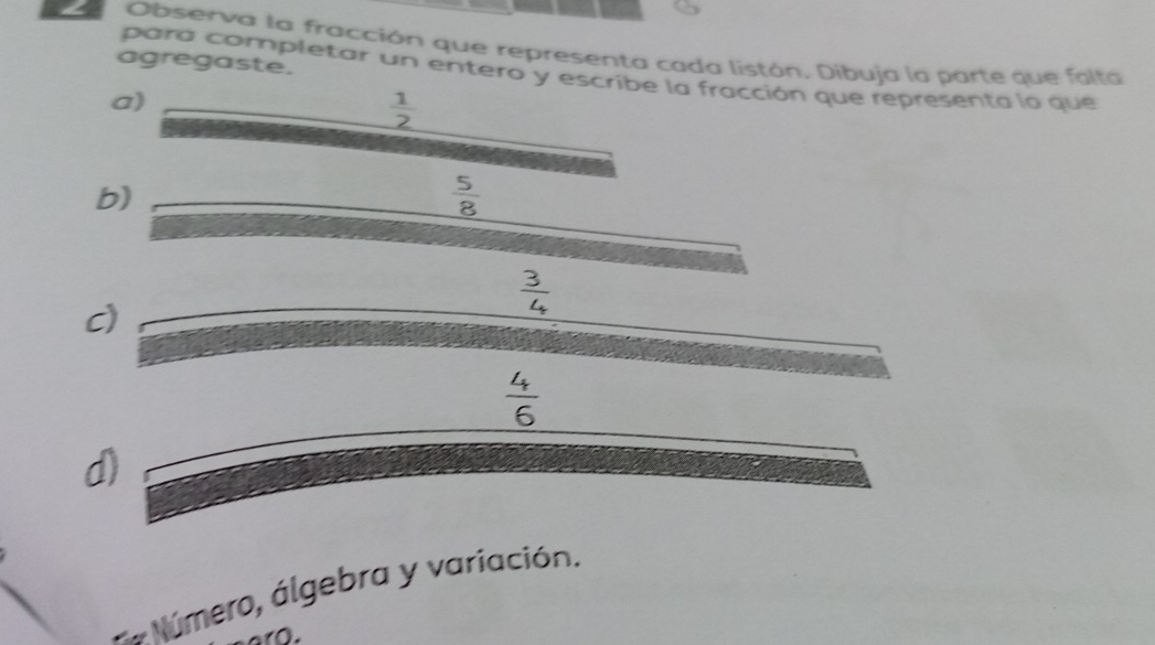 Observa la fracción que representa cada listón. Dibuja la parte que falta
agregaste.
para completar un entero y escribe la fracción que representa lo que
a)
 1/2 
b)
 5/8 
 3/4 
c)
 4/6 
d)
** Número, álgebra y variación.