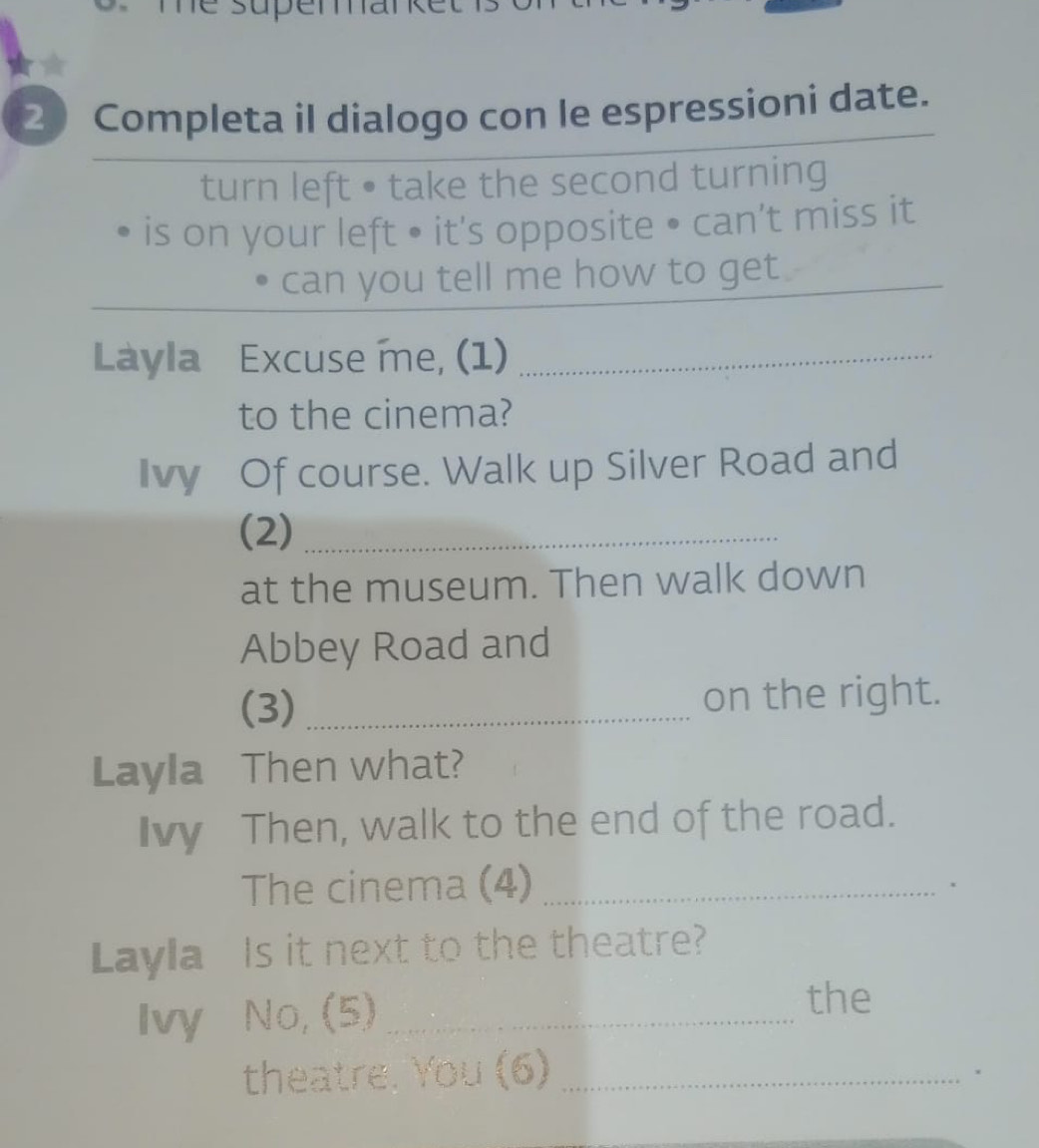 he supem . 
2 Completa il dialogo con le espressioni date. 
turn left • take the second turning 
is on your left • it's opposite • can’t miss it 
can you tell me how to get_ 
Làyla Excuse me, (1)_ 
to the cinema? 
Ivy Of course. Walk up Silver Road and 
(2)_ 
at the museum. Then walk down 
Abbey Road and 
(3) _on the right. 
Layla Then what? 
Ivy Then, walk to the end of the road. 
The cinema (4)_ 
、 
Layla Is it next to the theatre? 
Ivy No, (5)_ 
the 
theatre. You (6)_ 
.