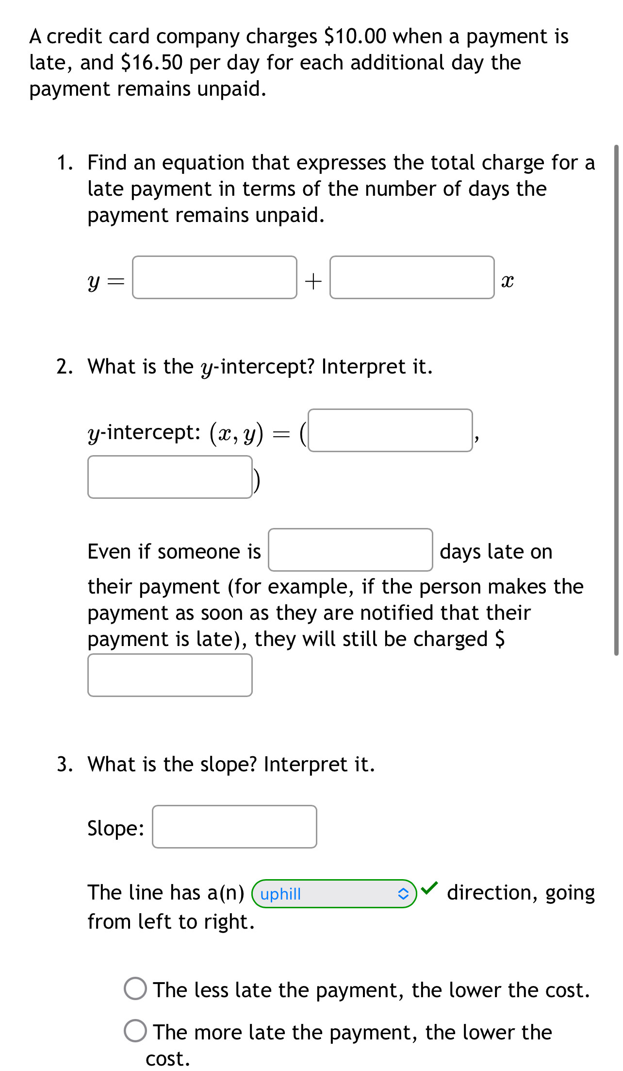 A credit card company charges $10.00 when a payment is 
late, and $16.50 per day for each additional day the 
payment remains unpaid. 
1. Find an equation that expresses the total charge for a 
late payment in terms of the number of days the 
payment remains unpaid.
y=□ +□ x
2. What is the y-intercept? Interpret it. 
y-intercept: (x,y)=(□ ,
□ )
Even if someone is □ days late on 
their payment (for example, if the person makes the 
payment as soon as they are notified that their 
payment is late), they will still be charged $
()
3. What is the slope? Interpret it. 
Slope: □ 
The line has a(n) (uphilI 。 direction, going 
from left to right. 
The less late the payment, the lower the cost. 
The more late the payment, the lower the 
cost.