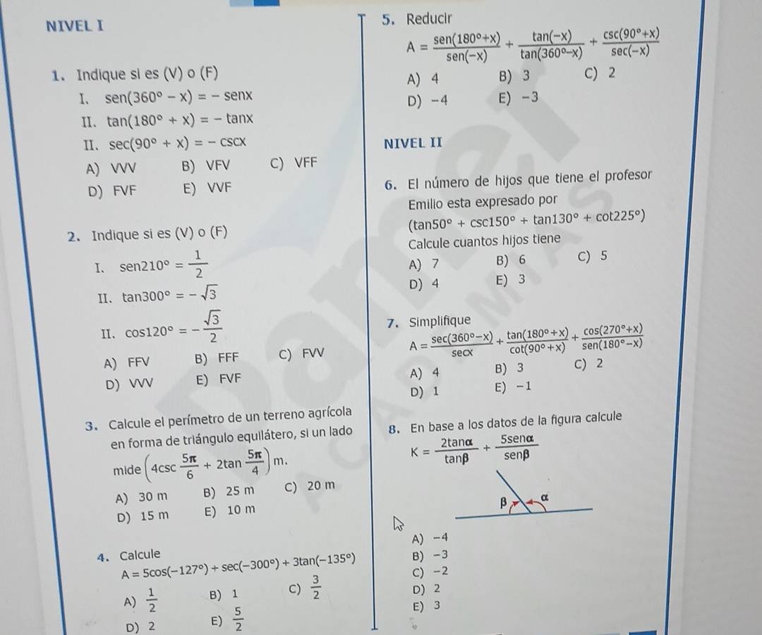 NIVEL I 5. Reducir
A= (sen (180°+x))/sen (-x) + (tan (-x))/tan (360°-x) + (csc (90°+x))/sec (-x) 
1. Indique si es (V) o (F) A) 4 B) 3 C) 2
I、 sen (360°-x)=-sen x D) -4 E) -3
II. tan (180°+x)=-tan x
II、 sec (90°+x)=-csc x NIVEL II
A) VVV B) VFV C) VFF
D) FVF E) VVF 6. El número de hijos que tiene el profesor
Emilio esta expresado por
2. Indique si es (V) o (F) (tan 50°+csc 150°+tan 130°+cot 225°)
Calcule cuantos hijos tiene
I. sen 210°= 1/2  A) 7 B) 6 C) 5
II. tan 300°=-sqrt(3) D) 4 E) 3
II. cos 120°=- sqrt(3)/2 
7. Simplifique
A) FFV B) FFF C) FVV A= (sec (360°-x))/sec x + (tan (180°+x))/cot (90°+x) + (cos (270°+x))/sen (180°-x) 
A) 4
D) VVV E) FVF B) 3 C) 2
D) 1 E) -1
3. Calcule el perímetro de un terreno agrícola
en forma de triángulo equilátero, si un lado 8. En base a los datos de la figura calcule
mide (4csc  5π /6 +2tan  5π /4 )m.
k= 2tan alpha /tan beta  + 5sen alpha /sen beta  
A) 30 m B) 25 m C) 20 m
D) 15 m E) 10 m
A) -4
4. Calcule A=5cos (-127°)+sec (-300°)+3tan (-135°) B) -3
C) -2
A)  1/2  B) 1 C)  3/2 
D) 2
D) 2 E)  5/2 
E) 3