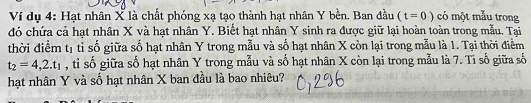 Ví dụ 4: Hạt nhân X là chất phóng xạ tạo thành hạt nhân Y bền. Ban đầu (t=0) có một mẫu trong 
đó chứa cả hạt nhân X và hạt nhân Y. Biết hạt nhân Y sinh ra được giữ lại hoàn toàn trong mẫu. Tại 
thời điểm t_1 tỉ số giữa số hạt nhân Y trong mẫu và số hạt nhân X còn lại trong mẫu là 1. Tại thời điểm
t_2=4,2.t_1 , tỉ số giữa số hạt nhân Y trong mẫu và số hạt nhân X còn lại trong mẫu là 7. Tỉ số giữa số 
hạt nhân Y và số hạt nhân X ban đầu là bao nhiêu?