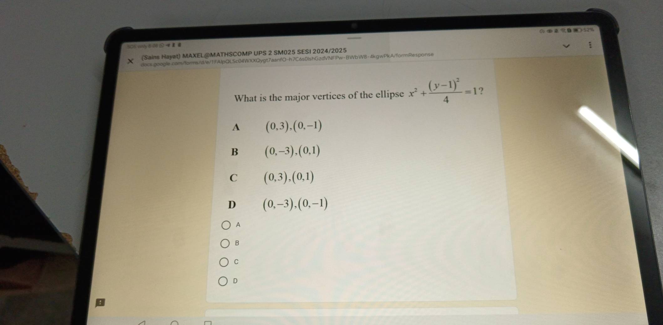 2 ④ l 
SOS anly 8:08 ;
(Sains Hayat) MAXEL@MATHSCOMP UPS 2 SM025 SESI 2024/2025
docs.google.com/forms/d/e/1FAIpQLSc04WXXQygt7aanfO-h7C6s0IshGzdVNFPw-BWbW8-4kgwPkA/formResponse
What is the major vertices of the ellipse x^2+frac (y-1)^24=1 2
A (0,3),(0,-1)
B (0,-3),(0,1)
C (0,3),(0,1)
D (0,-3),(0,-1)
A
B
C
D