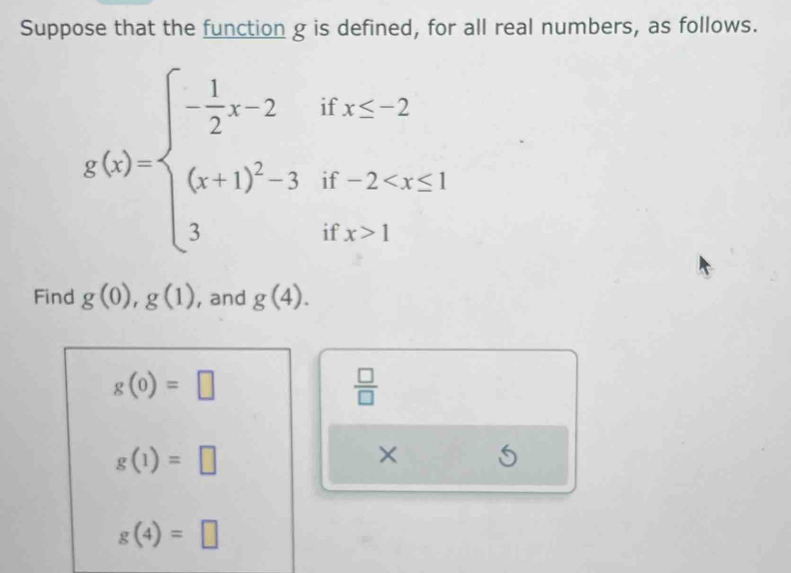 Suppose that the function g is defined, for all real numbers, as follows.
g(x)=beginarrayl - 1/2 x-2ifx≤ 2 (x+1)^2-3if-2 1endarray.
Find g(0), g(1) , and g(4).
g(0)=□
 □ /□  
g(1)=□
× 5
g(4)=□