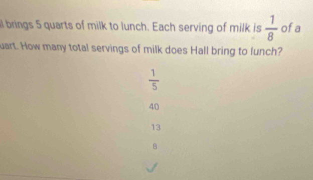 al brings 5 quarts of milk to lunch. Each serving of milk is  1/8  ofa
uart. How many total servings of milk does Hall bring to lunch?
 1/5 
40
13
8