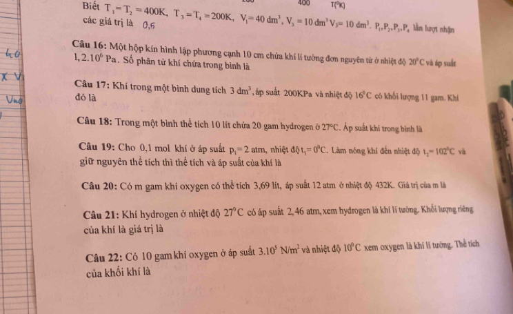 400
Biết T_1=T_2=400K,T_3=T_4=200K,V_1=40dm^3,V_3=10dm^3V_3=10dm^3.P_1,P_2,P_3,P_4 T(^circ K) lần lượt nhận
các giá trị là 0,6
Câu 16: Một hộp kín hình lập phương cạnh 10 cm chứa khí lí tưởng đơn nguyên tử ở nhiệt độ 20°C và áp suất
1,2.10^6Pa. Số phân tử khí chứa trong bình là
Câu 17: Khí trong một bình dung tích 3dm^3 , áp suất 200KPa và nhiệt độ 16°C có khối lượng 11 gam. Khí
đó là
Câu 18: Trong một bình thể tích 10 lít chứa 20 gam hydrogen ở 27°C. Áp suất khí trong bình là
Câu 19: Cho 0,1 mol khí ở áp suất p_1=2atm , nhiệt dphi t_i=t_1C. Làm nóng khí đến nhiệt độ t_2=102°C và
giữ nguyên thể tích thì thể tích và áp suất của khí là
Câu 20: Có m gam khí oxygen có thể tích 3,69 lít, áp suất 12 atm ở nhiệt độ 432K. Giá trị của m là
Câu 21: Khí hydrogen ở nhiệt độ 27°C có áp suất 2, 46 atm, xem hydrogen là khí lí tưỡng. Khối lượng ring
của khí là giá trị là
Câu 22: Có 10 gam khí oxygen ở áp suất 3.10^5N/m^2 và nhiệt độ 10°C xem oxygen là khí lí tưỡng. Thể tích
của khối khí là