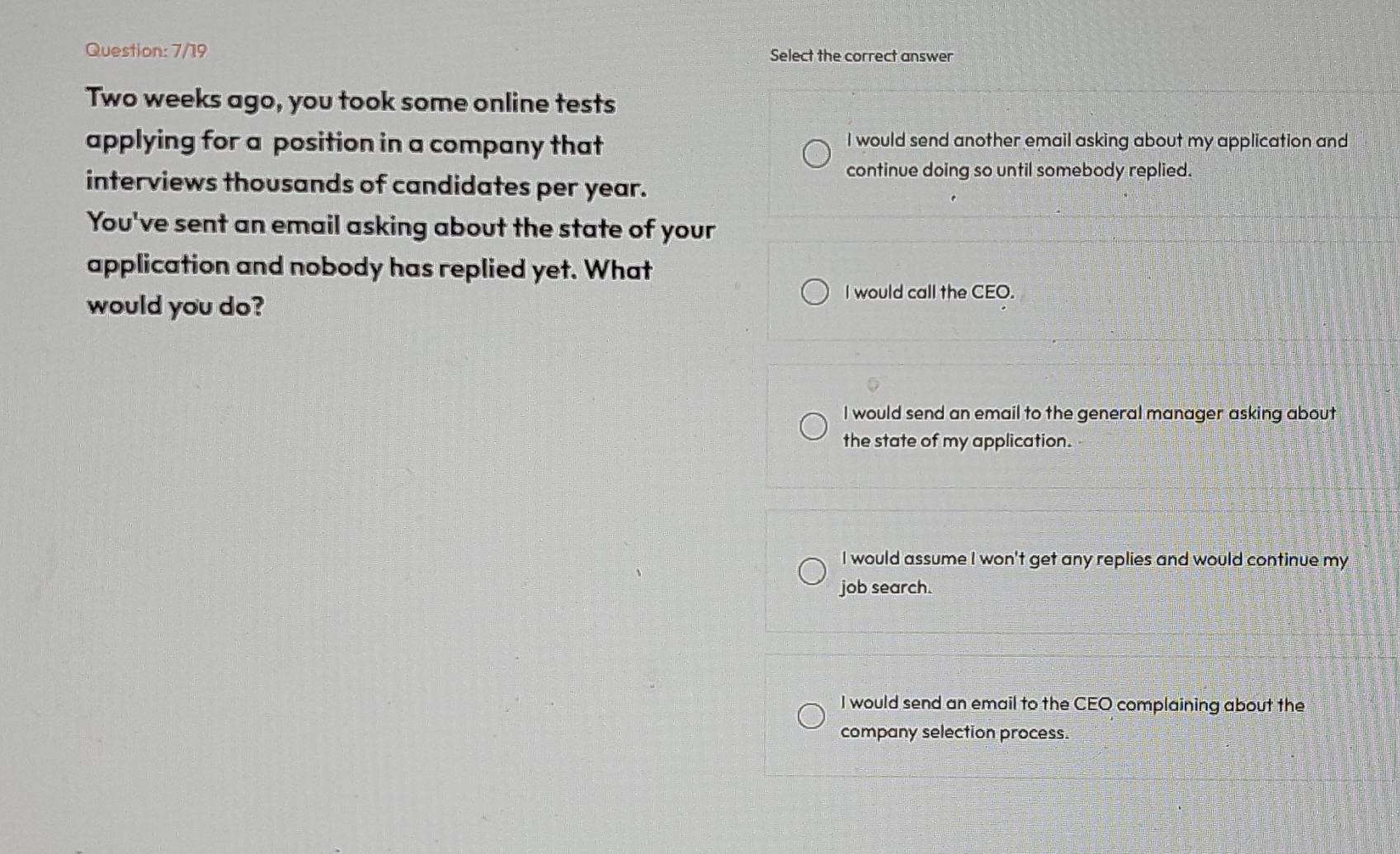 7/19 Select the correct answer
Two weeks ago, you took some online tests
applying for a position in a company that I would send another email asking about my application and
continue doing so until somebody replied.
interviews thousands of candidates per year.
You've sent an email asking about the state of your
application and nobody has replied yet. What
would you do?
I would call the CEO.
I would send an email to the general manager asking about
the state of my application.
I would assume I won't get any replies and would continue my
job search.
I would send an email to the CEO complaining about the
company selection process.