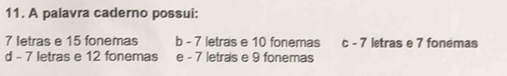 A palavra caderno possui:
7 letras e 15 fonemas b - 7 letras e 10 fonemas c - 7 letras e 7 fonemas
d - 7 letras e 12 fonemas e - 7 letras e 9 fonemas