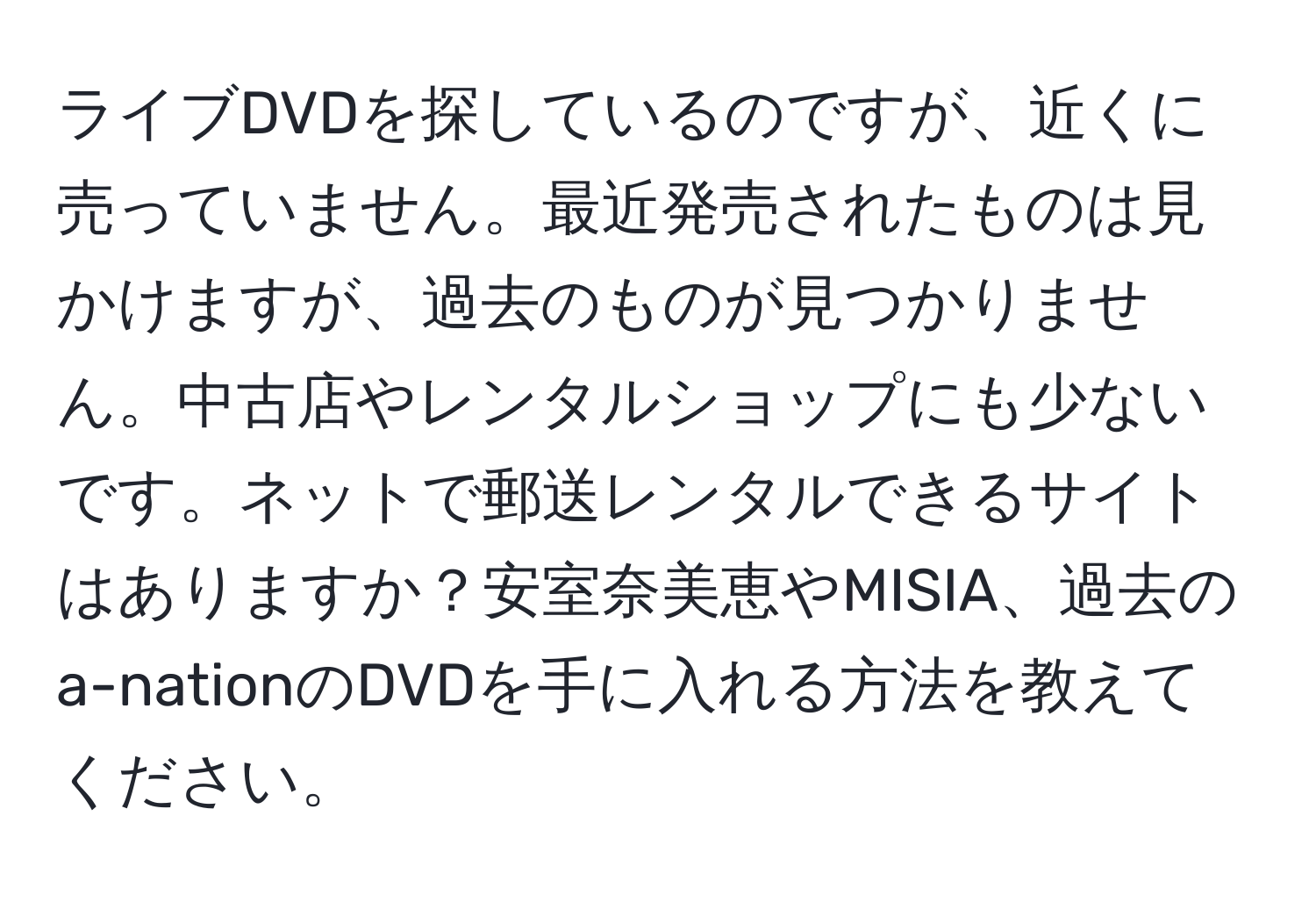 ライブDVDを探しているのですが、近くに売っていません。最近発売されたものは見かけますが、過去のものが見つかりません。中古店やレンタルショップにも少ないです。ネットで郵送レンタルできるサイトはありますか？安室奈美恵やMISIA、過去のa-nationのDVDを手に入れる方法を教えてください。