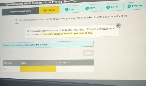 Operations with Whole Numbers - Mixed Practice - Item 70527 
PROILEN SOLVING STEPS: A NALYZE PLAN SOLVE JUSTIFY EVALUATE 
Pay close attention as you work through this process. You'll be asked to write a journal entry at the 
end 
Bottled water comes in cases of 24 bottles. You need 150 bottles of water for a 
school event. How many cases of water do you need to buy? 
Enter a unit that best describes the number.