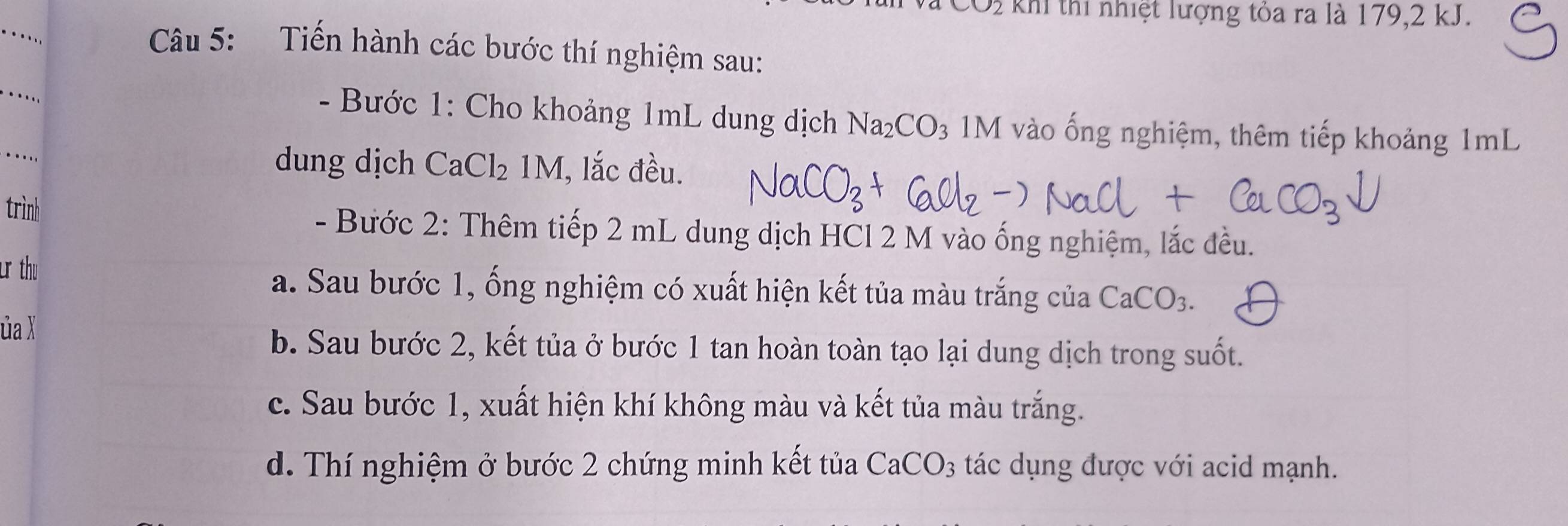 khi thi nhiệt lượng tỏa ra là 179, 2 kJ.
_
..
Câu 5: Tiến hành các bước thí nghiệm sau:
_.
- Bước 1: Cho khoảng 1mL dung dịch Na_2CO_3 M vào ống nghiệm, thêm tiếp khoảng 1mL
dung dịch CaCl_21M
_…. (, lắc đều.
trình
- Bước 2: Thêm tiếp 2 mL dung dịch HCl 2 M vào ống nghiệm, lắc đều.
u thu a. Sau bước 1, ống nghiệm có xuất hiện kết tủa màu trắng của CaCO_3. 
ủa X
b. Sau bước 2, kết tủa ở bước 1 tan hoàn toàn tạo lại dung dịch trong suốt.
c. Sau bước 1, xuất hiện khí không màu và kết tủa màu trắng.
d. Thí nghiệm ở bước 2 chứng minh kết tủa CaCO_3 tác dụng được với acid mạnh.