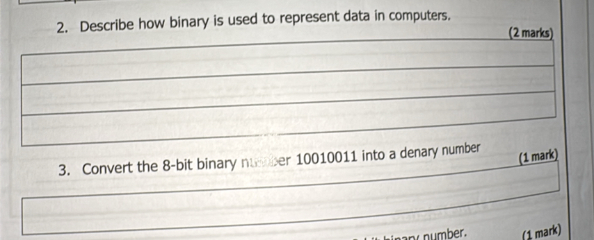 Describe how binary is used to represent data in computers. 
(2 marks) 
3. Convert the 8 -bit binary number 10010011 into a denary number 
(1 mark) 
ny number. (1 mark)