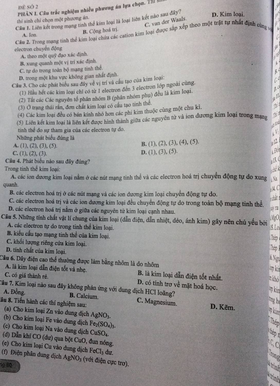 đè sÓ 2
PHÀN I. Câu trắc nghiệm nhiều phương án lựa chọn. Thí 9
thí sinh chỉ chọn một phương án.
Câu 1. Liên kết trong mạng tỉnh thể kim loại là loại liên kết nào sau đây?
D. Kim loại.
C. van der Waals.
A. Ion. B. Cộng hoá trị.
Câu 2. Trong mạng tinh thể kim loại chứa các cation kim loại được sắp xếp theo một trật tự nhất định cùng vớ
electron chuyển động
jd
A. theo một quỹ đạo xác định.  DB
B. xung quanh một vị trí xác định.
A.
C. tự do trong toàn bộ mạng tinh thể.
D. trong một khu vực không gian nhất định.
B
Câu 3. Cho các phát biểu sau đây về vị trí và cấu tạo của kim loại:
(1) Hầu hết các kim loại chỉ có từ 1 electron đến 3 electron lớp ngoài cùng. C
(2) Tất các Các nguyên tổ phân nhóm B (phân nhóm phụ) đều là kim loại.
D c
(3) Ở trạng thái rắn, đơn chất kim loại có cấu tạo tinh thể.
(4) Các kim loại đều có bán kính nhỏ hơn các phi kim thuộc cùng một chu kì.
Thín
(5) Liên kết kim loại là liên kết được hình thành giữa các nguyên tử và ion dương kim loại trong mạng
Thít
ntoa
tinh thể do sự tham gia của các electron tự do.
4. V1
Những phát biểu đúng là
A. (1), (2), (3), (5).
B. (1), (2), (3), (4), (5).
  
C. (1), (2), (3).
D. (1), (3), (5).
L Đối
Câu 4. Phát biểu nào sau đây đúng? a13.C
Trong tinh thể kim loại: sch k
A. các ion dương kim loại nằm ở các nút mạng tinh thể và các electron hoá trị chuyển động tự do xung  Na.
quanh.
114.C
B. các electron hoá trị ở các nút mạng và các ion dương kim loại chuyển động tự do.
: chất 1
C. các electron hoá trị và các ion dương kim loại đều chuyền động tự do trong toàn bộ mạng tinh thể.
D. các electron hoá trị nằm ở giữa các nguyên tử kim loại cạnh nhau.
myra
MgO,
Câu 5. Những tính chất vật lí chung của kim loại (dẫn điện, dẫn nhiệt, dẻo, ánh kim) gây nên chủ yếu bởi 15. Lo!
A. các electron tự do trong tinh thể kim loại.
B. kiểu cấu tạo mạng tinh thể của kim loại.
Thép
C. khối lượng riêng cửa kim loại.
D. tính chất của kim loại.
Thép 1
6. Ngư
Câu 6. Dây điện cao thế thường được làm bằng nhôm là do nhôm
ợp ki
A. là kim loại dẫn điện tốt và nhẹ. B. là kim loại dẫn điện tốt nhất.
C. có giá thành rẻ.
n khó
D. có tính trơ về mặt hoá học.
Tâu 7. Kim loại nào sau đây không phản ứng với dung dịch HCl loãng?
p kir
A. Đồng. B. Calcium. C. Magnesium. D. Kẽm.
tng he
âu 8. Tiến hành các thí nghiệm sau:
(a) Cho kim loại Zn vào dung dịch AgNO_3.
p in
(b) Cho kim loại Fe vào dung dịch Fe_2(SO_4)_3.
Thép
(c) Cho kim loại Na vào dung dịch CuSO_4.
thép n
(d) Dẫn khí CO (dư) qua bột CuO, đun nóng.
  
(e) Cho kim loại Cu vào dung dịch FeCl_3 du.
Trong
(f) Điện phân dung dịch AgNO_3 (với điện cực trơ).
1g 80 atrink
strinh