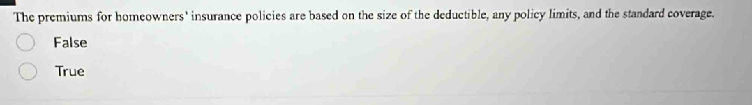 The premiums for homeowners’ insurance policies are based on the size of the deductible, any policy limits, and the standard coverage.
False
True