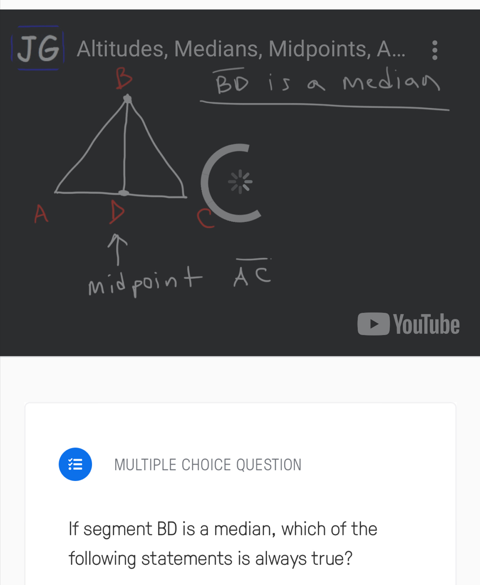 JG Altitudes, Medians, Midpoints, A. 
YouTube 
MULTIPLE CHOICE QUESTION 
If segment BD is a median, which of the 
following statements is always true?