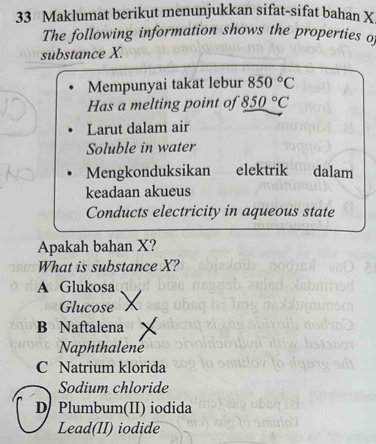 Maklumat berikut menunjukkan sifat-sifat bahan X
The following information shows the properties of
substance X.
Mempunyai takat lebur 850°C
Has a melting point of 850°C
Larut dalam air
Soluble in water
Mengkonduksikan elektrik dalam
keadaan akueus
Conducts electricity in aqueous state
Apakah bahan X?
What is substance X?
A Glukosa
Glucose
B Naftalena
Naphthalene
C Natrium klorida
Sodium chloride
D Plumbum(II) iodida
Lead(II) iodide