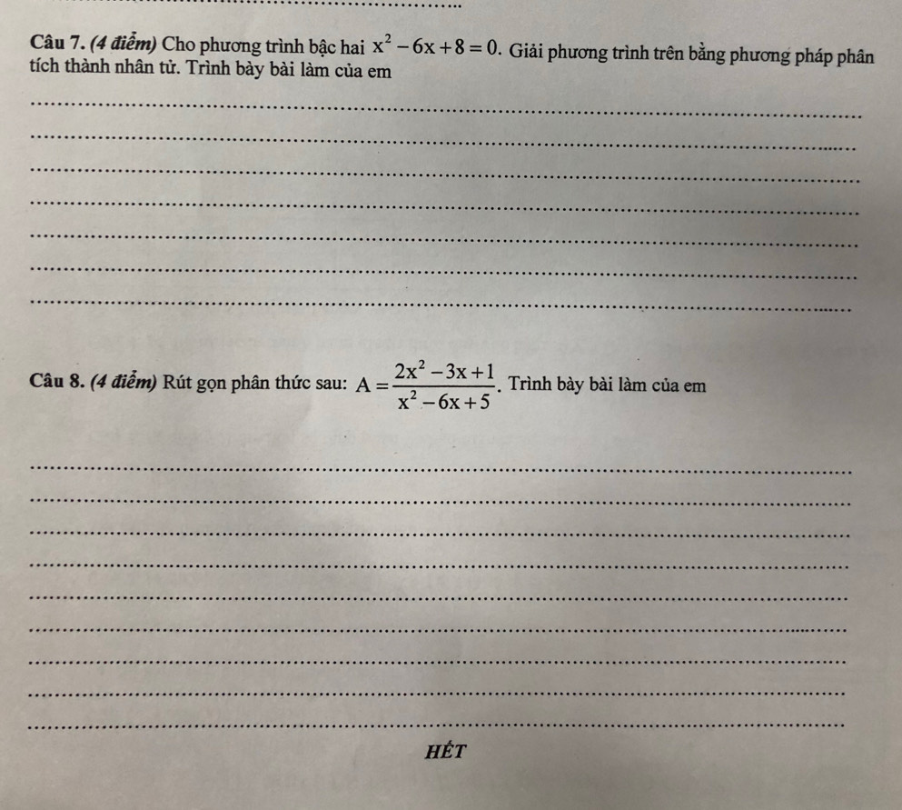 Cho phương trình bậc hai x^2-6x+8=0 0. Giải phương trình trên bằng phương pháp phân 
tích thành nhân tử. Trình bày bài làm của em 
_ 
_ 
_ 
_ 
_ 
_ 
_ 
Câu 8. (4 điểm) Rút gọn phân thức sau: A= (2x^2-3x+1)/x^2-6x+5  Trình bày bài làm của em 
_ 
_ 
_ 
_ 
_ 
_ 
_ 
_ 
_ 
HÉt